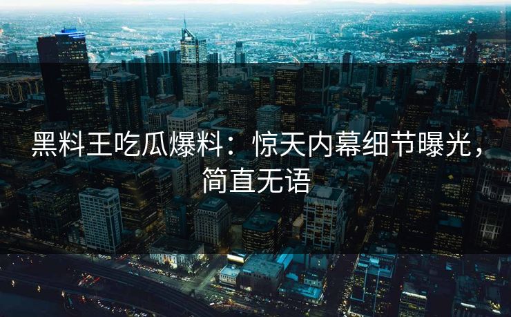 黑料王吃瓜爆料：惊天内幕细节曝光，简直无语