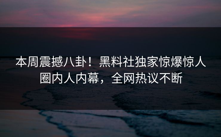 本周震撼八卦！黑料社独家惊爆惊人圈内人内幕，全网热议不断