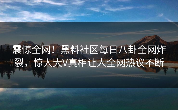 震惊全网！黑料社区每日八卦全网炸裂，惊人大V真相让人全网热议不断
