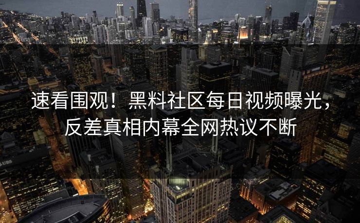 速看围观！黑料社区每日视频曝光，反差真相内幕全网热议不断