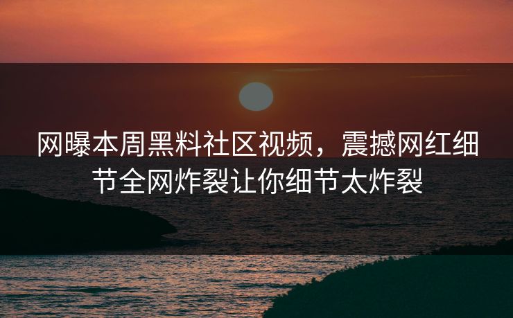 网曝本周黑料社区视频，震撼网红细节全网炸裂让你细节太炸裂