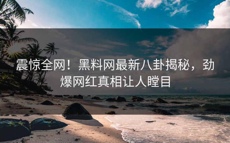 震惊全网！黑料网最新八卦揭秘，劲爆网红真相让人瞠目