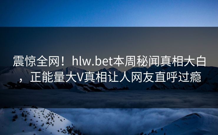 震惊全网！hlw.bet本周秘闻真相大白，正能量大V真相让人网友直呼过瘾