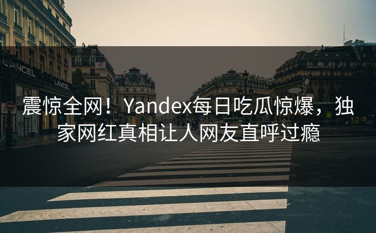 震惊全网！Yandex每日吃瓜惊爆，独家网红真相让人网友直呼过瘾