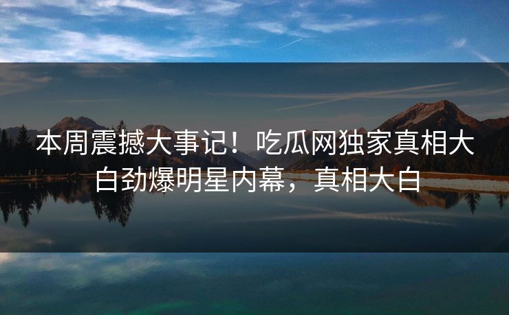 本周震撼大事记！吃瓜网独家真相大白劲爆明星内幕，真相大白