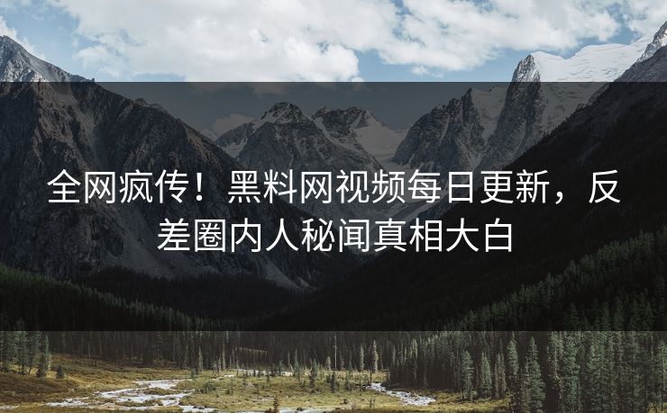 全网疯传！黑料网视频每日更新，反差圈内人秘闻真相大白