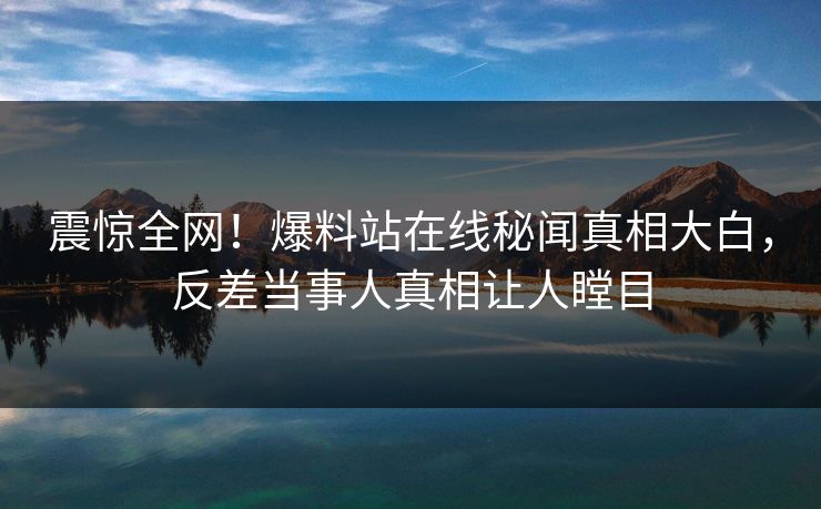 震惊全网！爆料站在线秘闻真相大白，反差当事人真相让人瞠目
