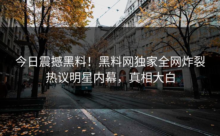 今日震撼黑料！黑料网独家全网炸裂热议明星内幕，真相大白