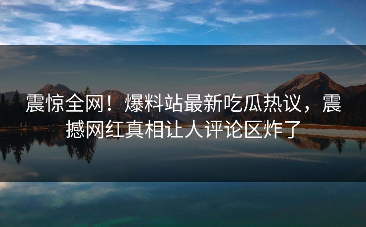 震惊全网！爆料站最新吃瓜热议，震撼网红真相让人评论区炸了