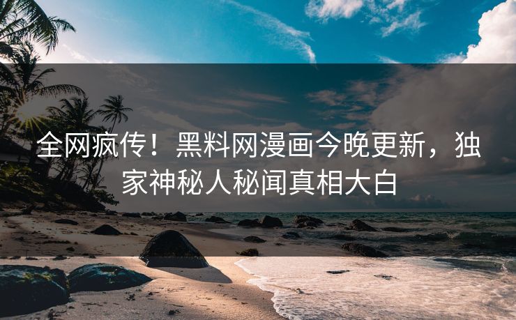 全网疯传！黑料网漫画今晚更新，独家神秘人秘闻真相大白