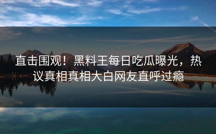 直击围观！黑料王每日吃瓜曝光，热议真相真相大白网友直呼过瘾