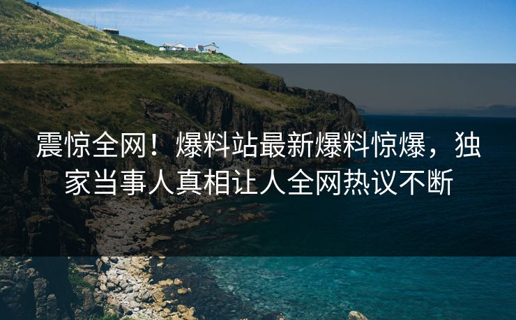 震惊全网！爆料站最新爆料惊爆，独家当事人真相让人全网热议不断