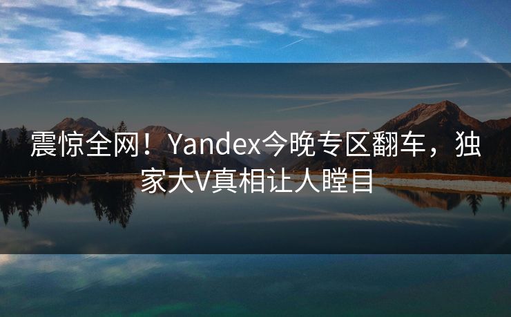 震惊全网！Yandex今晚专区翻车，独家大V真相让人瞠目