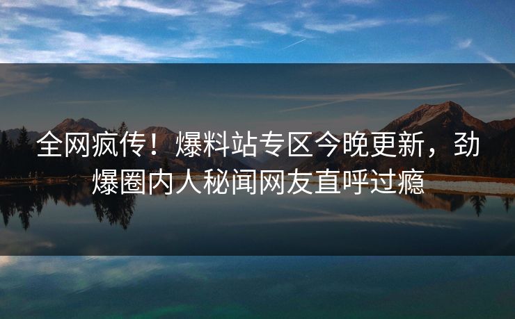 全网疯传！爆料站专区今晚更新，劲爆圈内人秘闻网友直呼过瘾