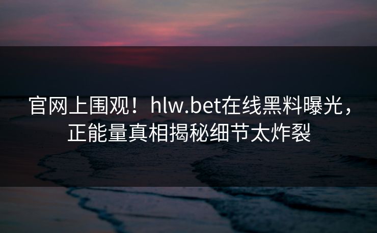 官网上围观！hlw.bet在线黑料曝光，正能量真相揭秘细节太炸裂