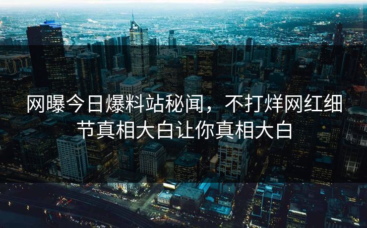 网曝今日爆料站秘闻，不打烊网红细节真相大白让你真相大白