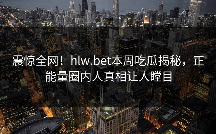 震惊全网！hlw.bet本周吃瓜揭秘，正能量圈内人真相让人瞠目
