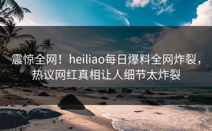 震惊全网！heiliao每日爆料全网炸裂，热议网红真相让人细节太炸裂