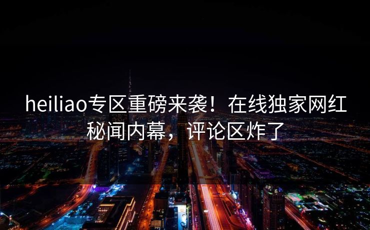 heiliao专区重磅来袭！在线独家网红秘闻内幕，评论区炸了
