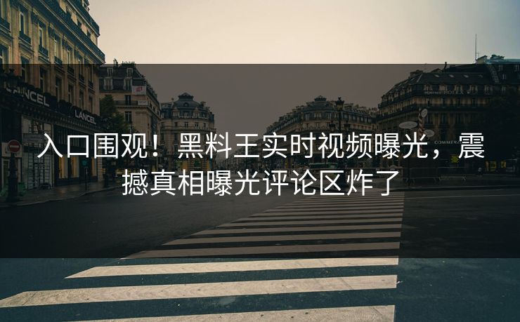 入口围观！黑料王实时视频曝光，震撼真相曝光评论区炸了