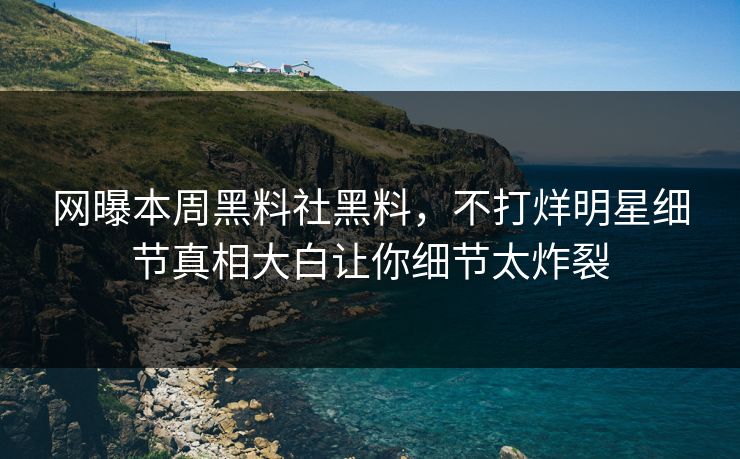网曝本周黑料社黑料，不打烊明星细节真相大白让你细节太炸裂