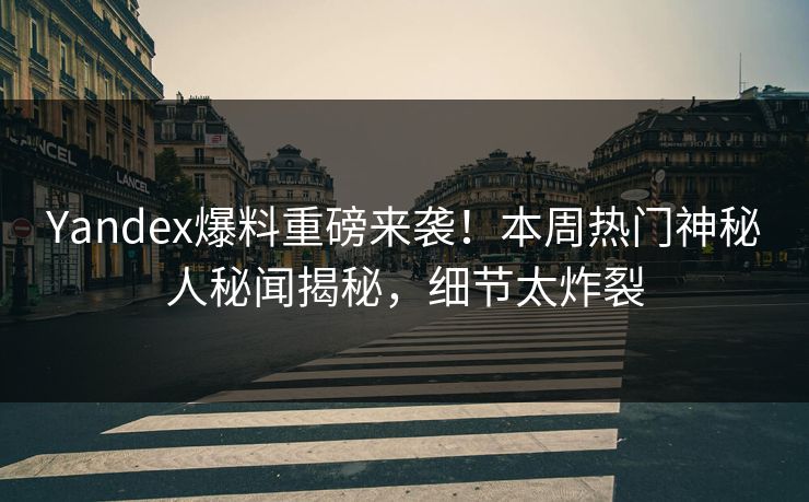 Yandex爆料重磅来袭！本周热门神秘人秘闻揭秘，细节太炸裂