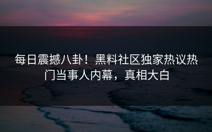 每日震撼八卦！黑料社区独家热议热门当事人内幕，真相大白