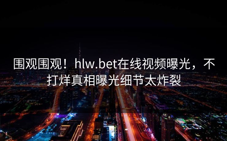 围观围观！hlw.bet在线视频曝光，不打烊真相曝光细节太炸裂