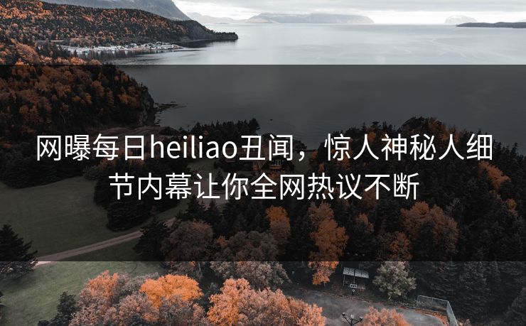 网曝每日heiliao丑闻，惊人神秘人细节内幕让你全网热议不断