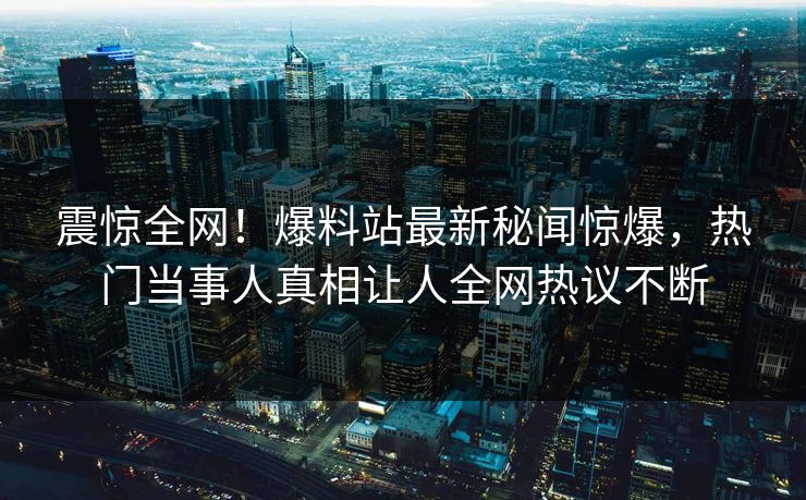 震惊全网！爆料站最新秘闻惊爆，热门当事人真相让人全网热议不断
