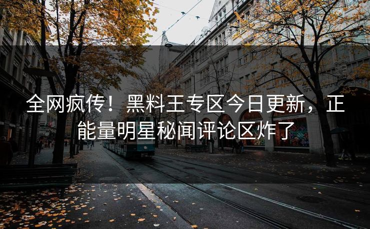 全网疯传！黑料王专区今日更新，正能量明星秘闻评论区炸了