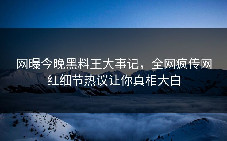 网曝今晚黑料王大事记，全网疯传网红细节热议让你真相大白