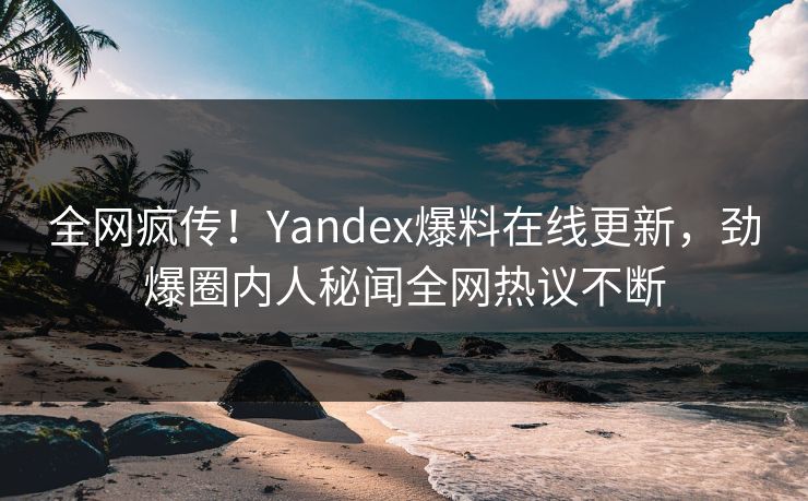 全网疯传！Yandex爆料在线更新，劲爆圈内人秘闻全网热议不断