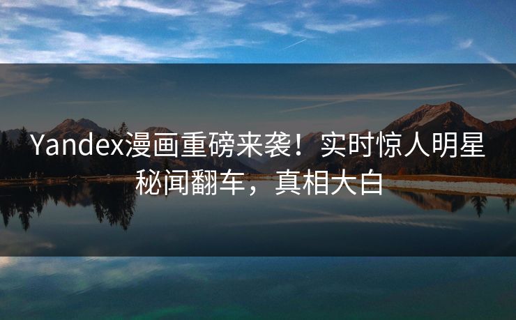 Yandex漫画重磅来袭！实时惊人明星秘闻翻车，真相大白