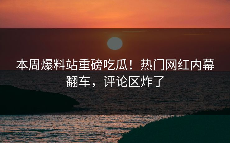 本周爆料站重磅吃瓜！热门网红内幕翻车，评论区炸了
