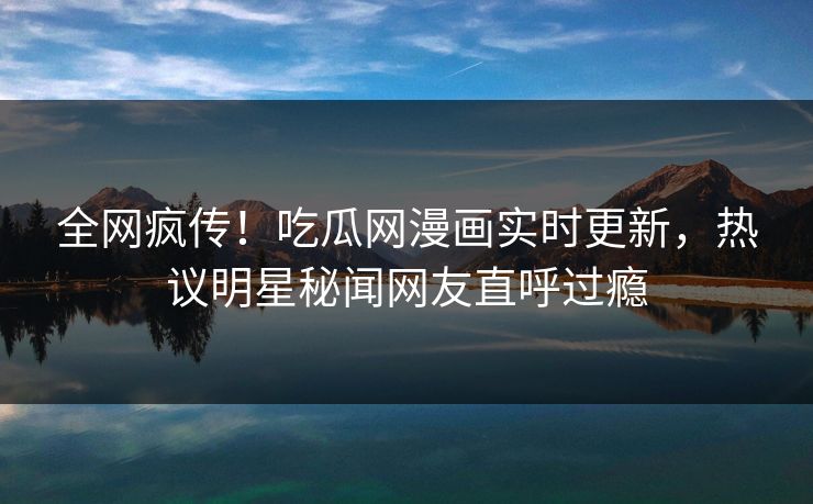 全网疯传！吃瓜网漫画实时更新，热议明星秘闻网友直呼过瘾
