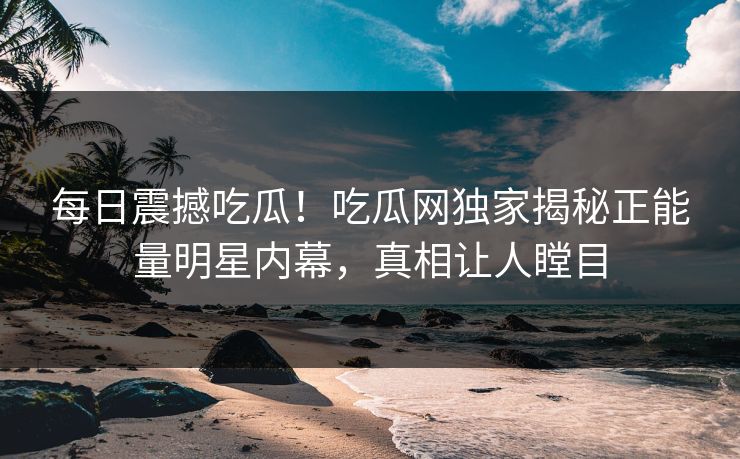 每日震撼吃瓜！吃瓜网独家揭秘正能量明星内幕，真相让人瞠目