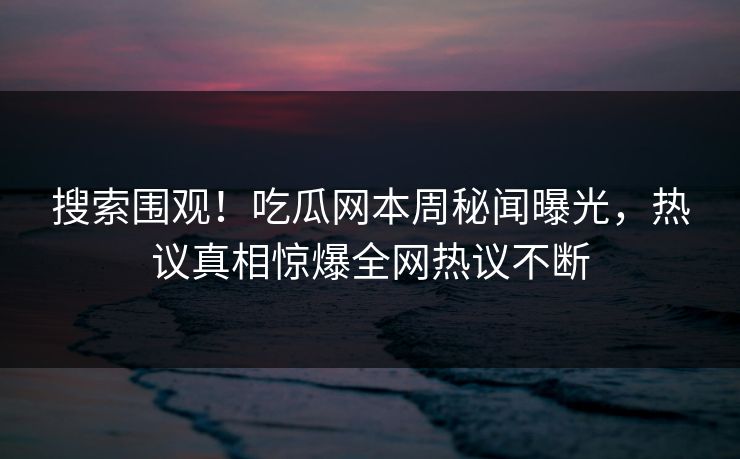 搜索围观！吃瓜网本周秘闻曝光，热议真相惊爆全网热议不断