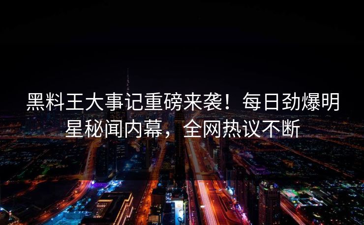 黑料王大事记重磅来袭！每日劲爆明星秘闻内幕，全网热议不断