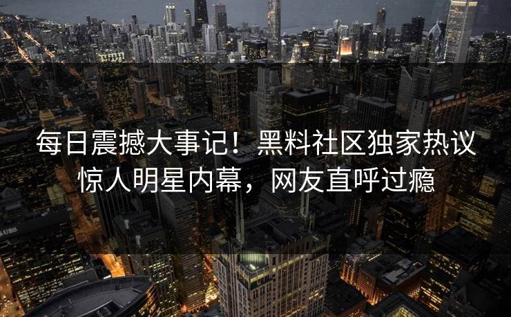 每日震撼大事记！黑料社区独家热议惊人明星内幕，网友直呼过瘾