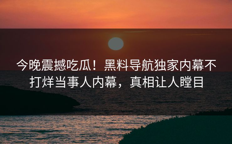 今晚震撼吃瓜！黑料导航独家内幕不打烊当事人内幕，真相让人瞠目
