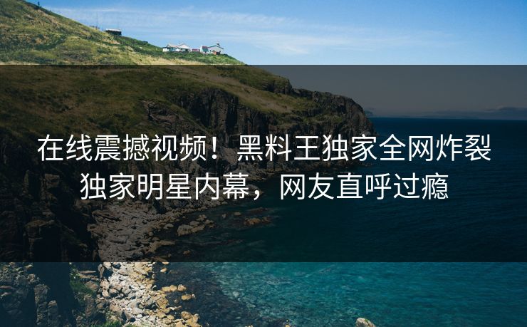 在线震撼视频！黑料王独家全网炸裂独家明星内幕，网友直呼过瘾