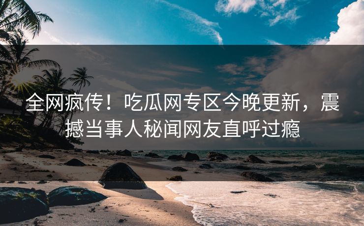 全网疯传！吃瓜网专区今晚更新，震撼当事人秘闻网友直呼过瘾