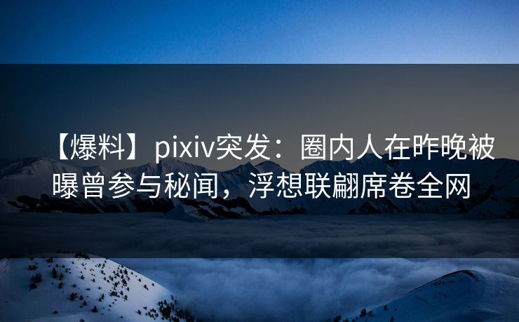 【爆料】pixiv突发：圈内人在昨晚被曝曾参与秘闻，浮想联翩席卷全网