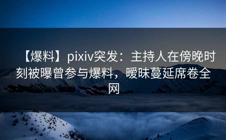 【爆料】pixiv突发：主持人在傍晚时刻被曝曾参与爆料，暧昧蔓延席卷全网