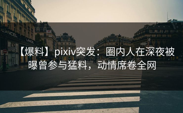 【爆料】pixiv突发：圈内人在深夜被曝曾参与猛料，动情席卷全网