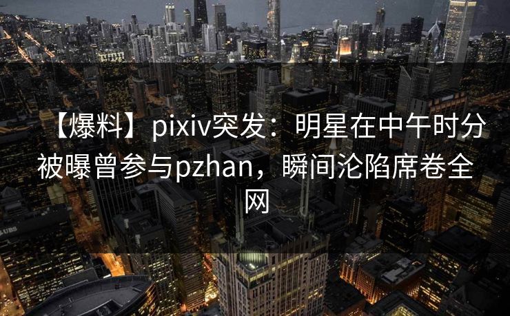 【爆料】pixiv突发：明星在中午时分被曝曾参与pzhan，瞬间沦陷席卷全网