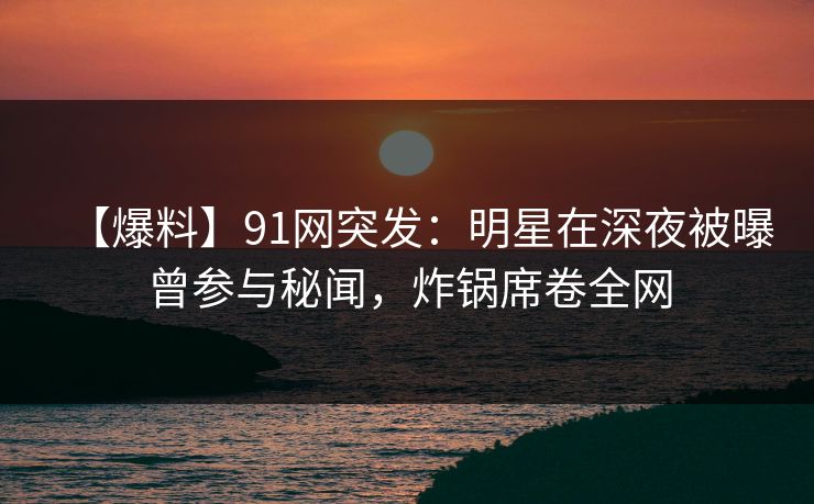 【爆料】91网突发：明星在深夜被曝曾参与秘闻，炸锅席卷全网