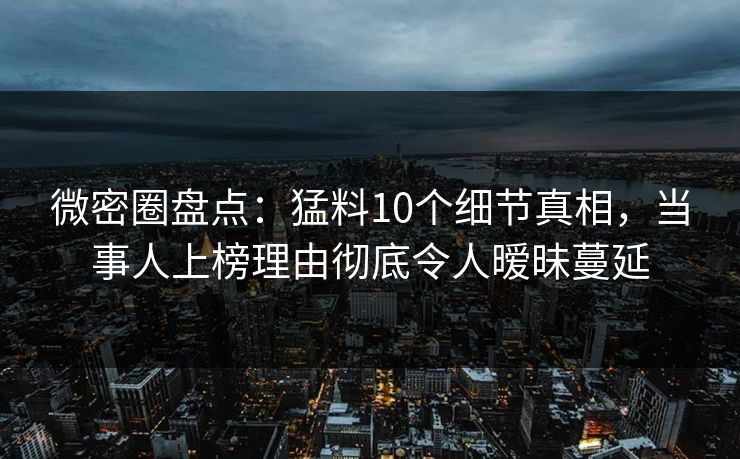 微密圈盘点：猛料10个细节真相，当事人上榜理由彻底令人暧昧蔓延