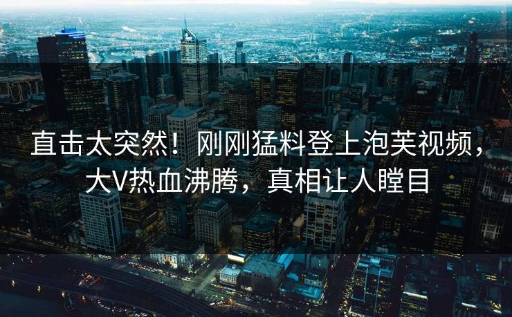 直击太突然！刚刚猛料登上泡芙视频，大V热血沸腾，真相让人瞠目